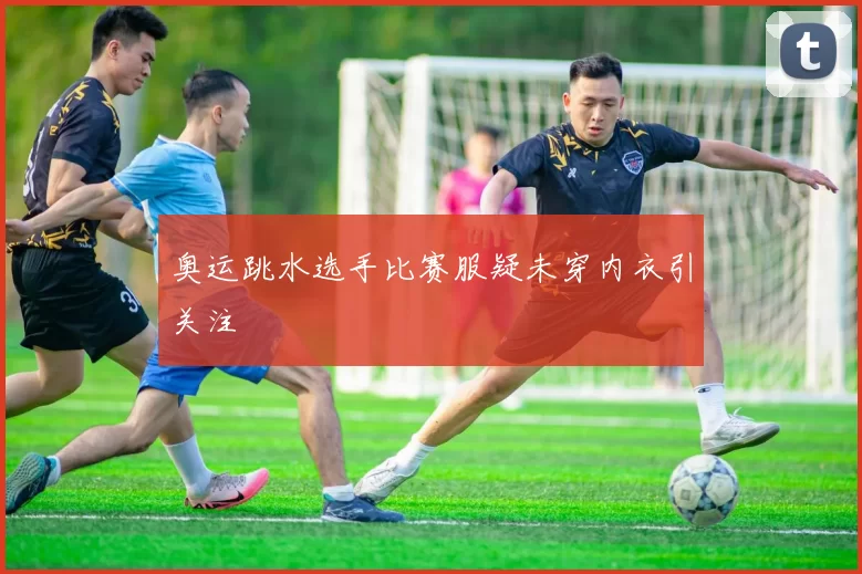奥运跳水选手比赛服疑未穿内衣引关注