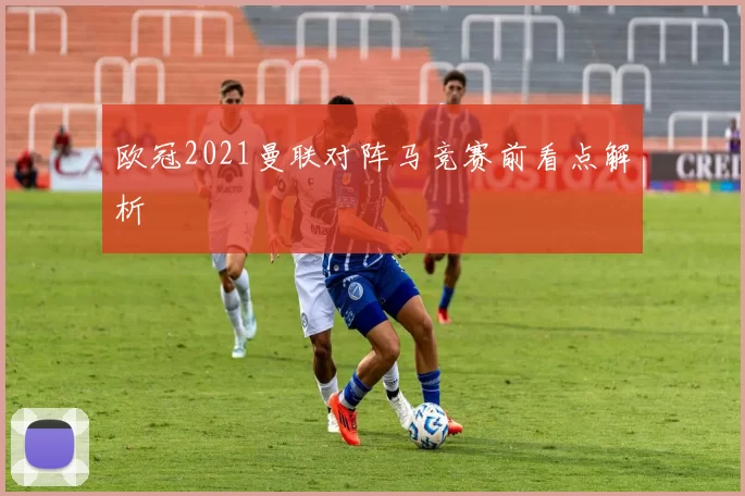 欧冠2021曼联对阵马竞赛前看点解析